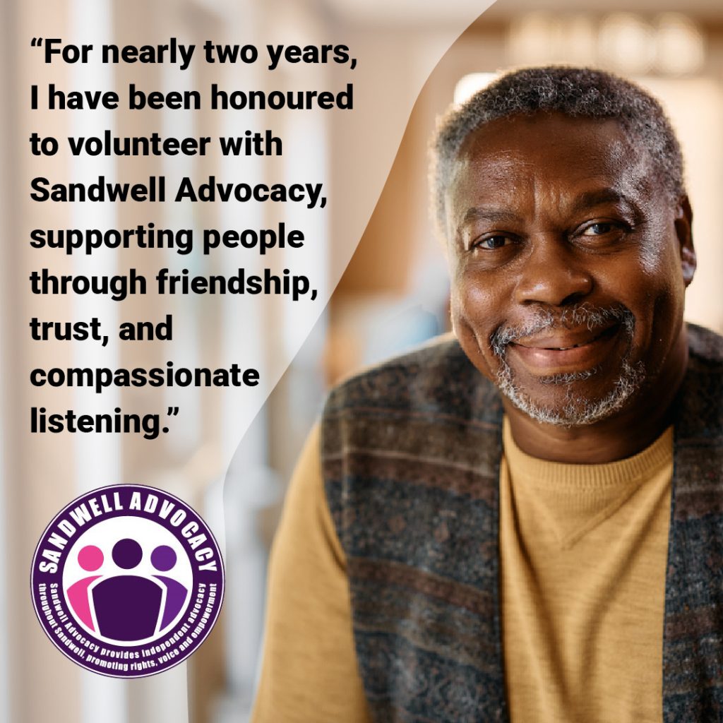 "For nearly two years, I have been honoured to volunteer with Sandwell Advocacy, supporting people through friendship, trust and compassionate listening".